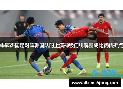 朱辰杰国足对阵韩国队时上演神级门线解围成比赛转折点 朱辰杰国足对阵韩国队时上演神级门线解围成比赛转折点